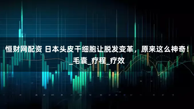 恒财网配资 日本头皮干细胞让脱发变革，原来这么神奇！_毛囊_疗程_疗效