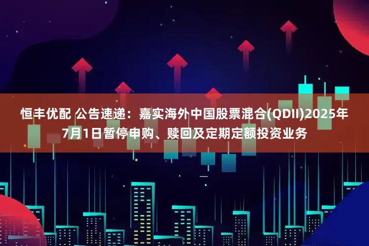 恒丰优配 公告速递：嘉实海外中国股票混合(QDII)2025年7月1日暂停申购、赎回及定期定额投资业务