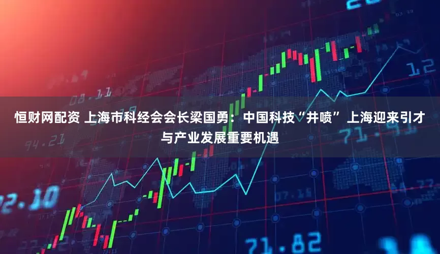 恒财网配资 上海市科经会会长梁国勇：中国科技“井喷” 上海迎来引才与产业发展重要机遇