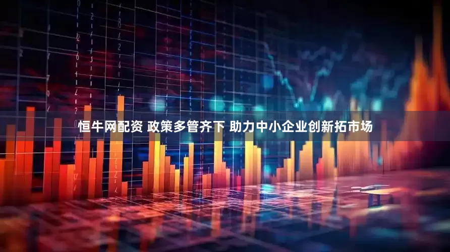 恒牛网配资 政策多管齐下 助力中小企业创新拓市场