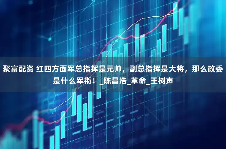 聚富配资 红四方面军总指挥是元帅，副总指挥是大将，那么政委是什么军衔！_陈昌浩_革命_王树声