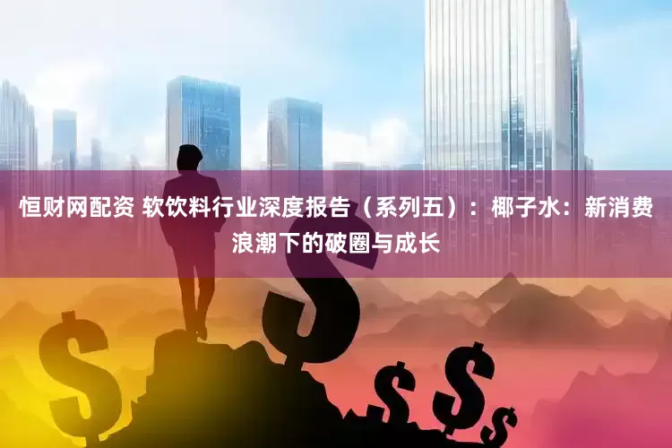 恒财网配资 软饮料行业深度报告（系列五）：椰子水：新消费浪潮下的破圈与成长