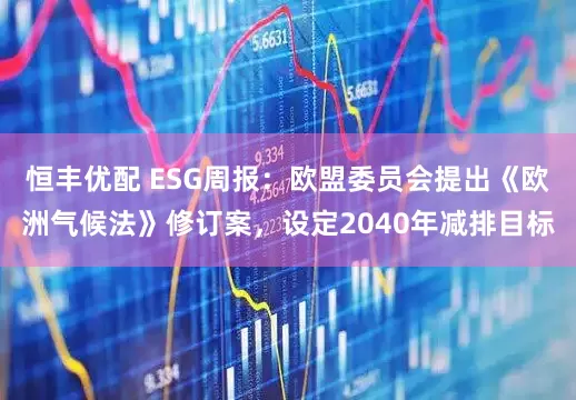 恒丰优配 ESG周报：欧盟委员会提出《欧洲气候法》修订案，设定2040年减排目标