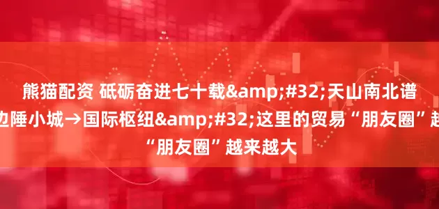 熊猫配资 砥砺奋进七十载 天山南北谱华章丨边陲小城→国际枢纽 这里的贸易“朋友圈”越来越大