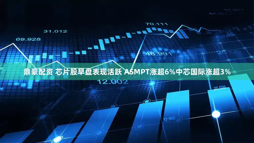 鼎豪配资 芯片股早盘表现活跃 ASMPT涨超6%中芯国际涨超3%