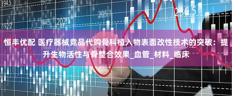 恒丰优配 医疗器械竞品代购骨科植入物表面改性技术的突破：提升生物活性与骨整合效果_血管_材料_临床