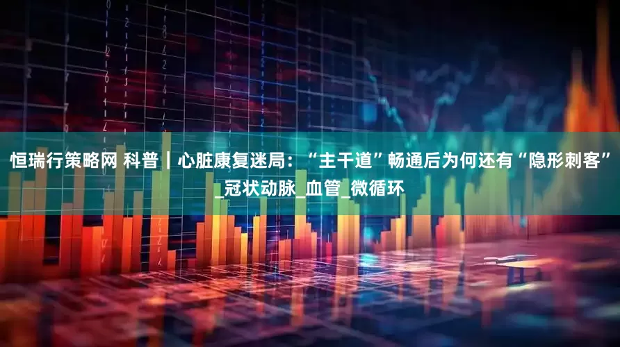 恒瑞行策略网 科普｜心脏康复迷局：“主干道”畅通后为何还有“隐形刺客”_冠状动脉_血管_微循环