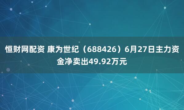 恒财网配资 康为世纪（688426）6月27日主力资金净卖出49.92万元