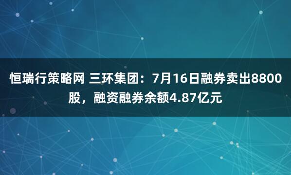 恒瑞行策略网 三环集团：7月16日融券卖出8800股，融资融券余额4.87亿元
