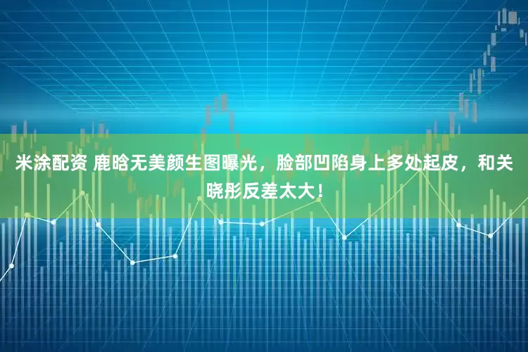 米涂配资 鹿晗无美颜生图曝光，脸部凹陷身上多处起皮，和关晓彤反差太大！