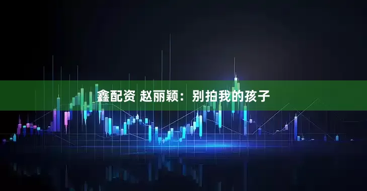 鑫配资 赵丽颖：别拍我的孩子