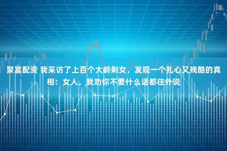 聚富配资 我采访了上百个大龄剩女，发现一个扎心又残酷的真相：女人，我劝你不要什么话都往外说