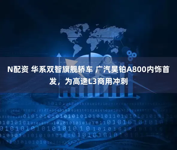 N配资 华系双智旗舰轿车 广汽昊铂A800内饰首发，为高速L3商用冲刺