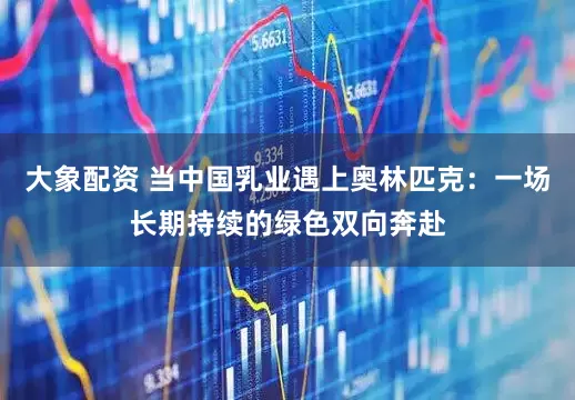 大象配资 当中国乳业遇上奥林匹克：一场长期持续的绿色双向奔赴