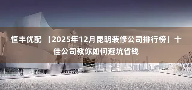 恒丰优配 【2025年12月昆明装修公司排行榜】十佳公司教你如何避坑省钱