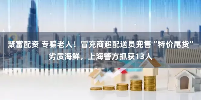 聚富配资 专骗老人！冒充商超配送员兜售“特价尾货”劣质海鲜，上海警方抓获13人