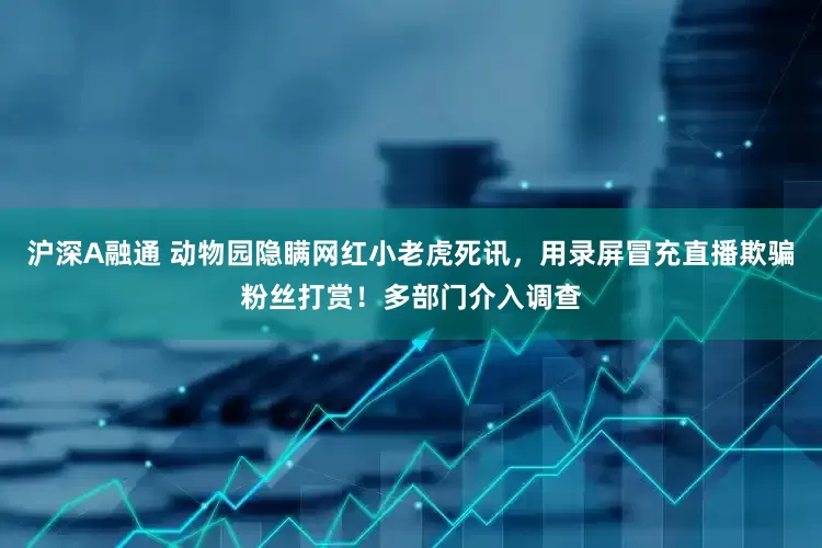 沪深A融通 动物园隐瞒网红小老虎死讯，用录屏冒充直播欺骗粉丝打赏！多部门介入调查