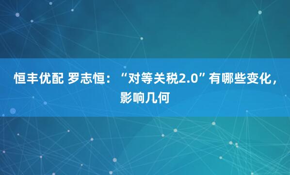恒丰优配 罗志恒：“对等关税2.0”有哪些变化，影响几何