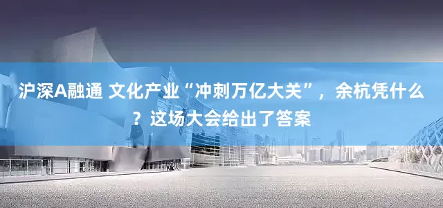 沪深A融通 文化产业“冲刺万亿大关”，余杭凭什么？这场大会给出了答案