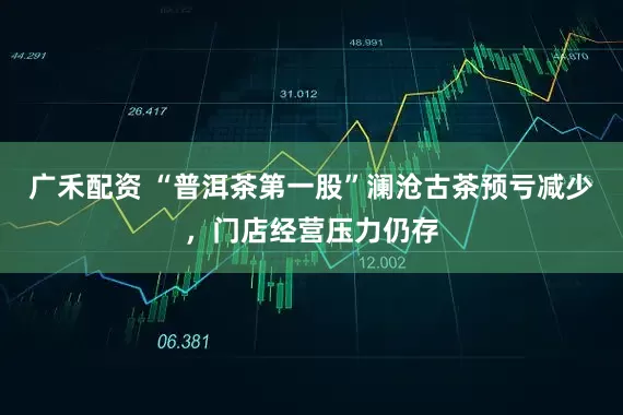 广禾配资 “普洱茶第一股”澜沧古茶预亏减少，门店经营压力仍存