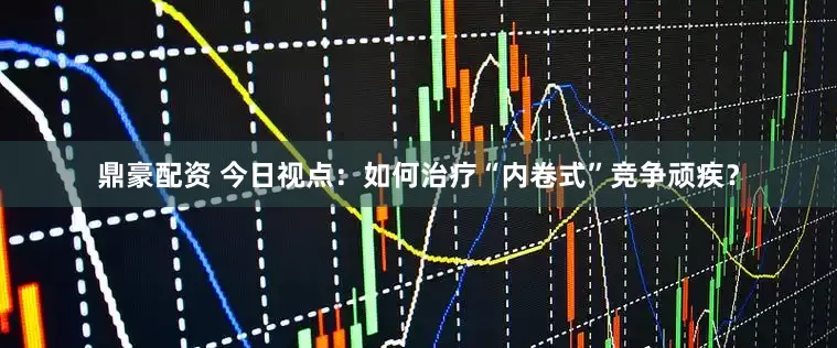鼎豪配资 今日视点：如何治疗“内卷式”竞争顽疾？