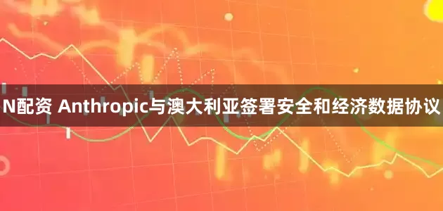 N配资 Anthropic与澳大利亚签署安全和经济数据协议