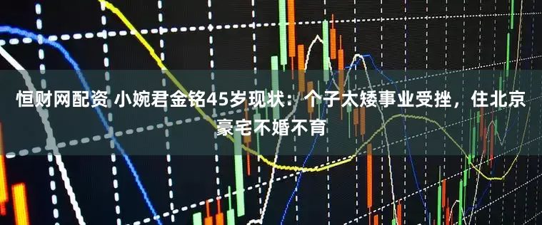 恒财网配资 小婉君金铭45岁现状：个子太矮事业受挫，住北京豪宅不婚不育