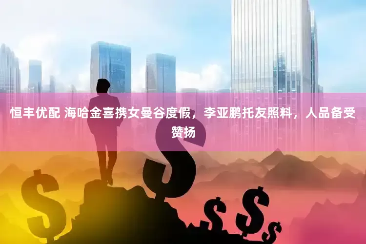 恒丰优配 海哈金喜携女曼谷度假，李亚鹏托友照料，人品备受赞扬