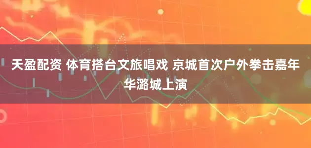 天盈配资 体育搭台文旅唱戏 京城首次户外拳击嘉年华潞城上演