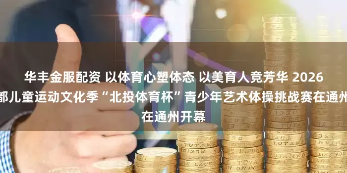 华丰金服配资 以体育心塑体态 以美育人竞芳华 2026年首都儿童运动文化季“北投体育杯”青少年艺术体操挑战赛在通州开幕