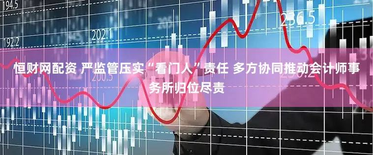 恒财网配资 严监管压实“看门人”责任 多方协同推动会计师事务所归位尽责