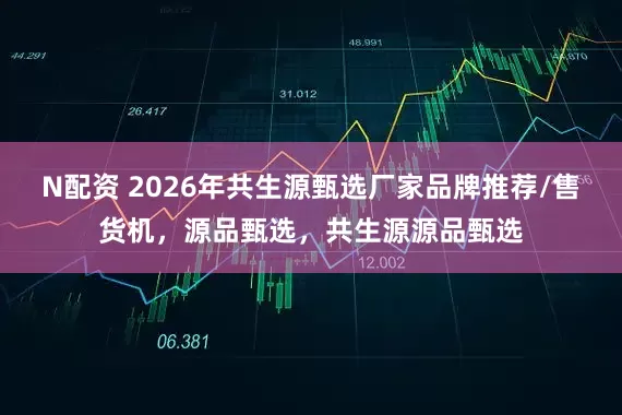 N配资 2026年共生源甄选厂家品牌推荐/售货机，源品甄选，共生源源品甄选