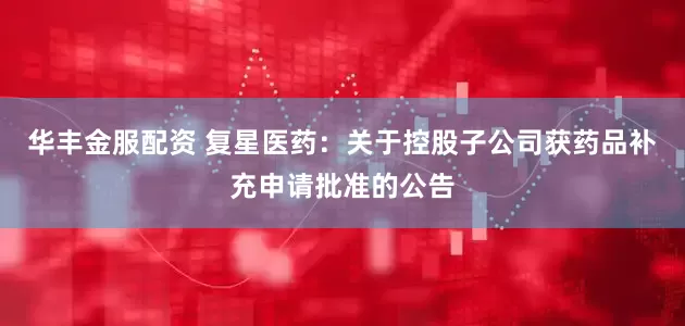 华丰金服配资 复星医药：关于控股子公司获药品补充申请批准的公告
