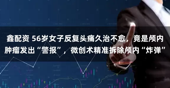 鑫配资 56岁女子反复头痛久治不愈，竟是颅内肿瘤发出“警报”，微创术精准拆除颅内“炸弹”