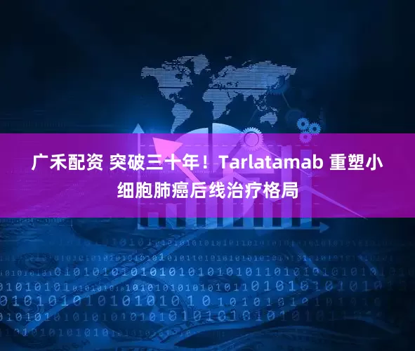 广禾配资 突破三十年！Tarlatamab 重塑小细胞肺癌后线治疗格局