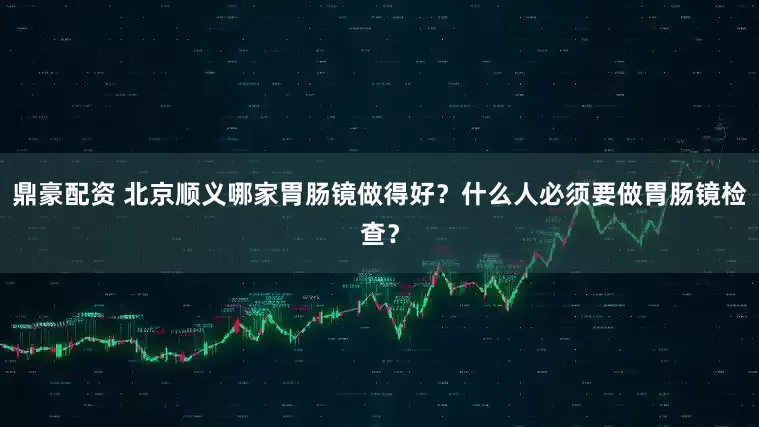 鼎豪配资 北京顺义哪家胃肠镜做得好？什么人必须要做胃肠镜检查？