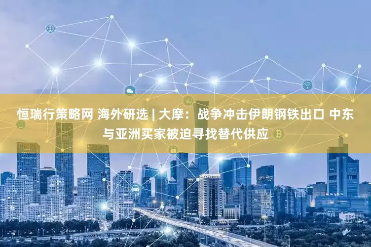 恒瑞行策略网 海外研选 | 大摩：战争冲击伊朗钢铁出口 中东与亚洲买家被迫寻找替代供应