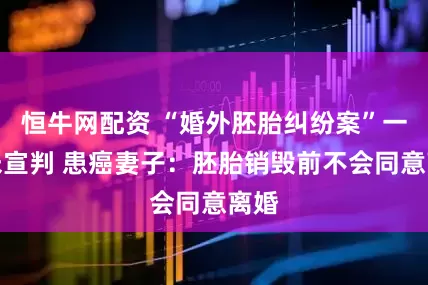 恒牛网配资 “婚外胚胎纠纷案”一审未宣判 患癌妻子：胚胎销毁前不会同意离婚