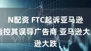 N配资 FTC起诉亚马逊 指控其误导广告商 亚马逊大跌